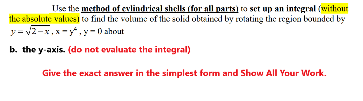 Use the method of cylindrical shells (for all parts) to set up an integral (without
the absolute values) to find the volume of the solid obtained by rotating the region bounded by
y = /2-x, x = y* , y = 0 about
b. the y-axis. (do not evaluate the integral)
Give the exact answer in the simplest form and Show All Your Work.
