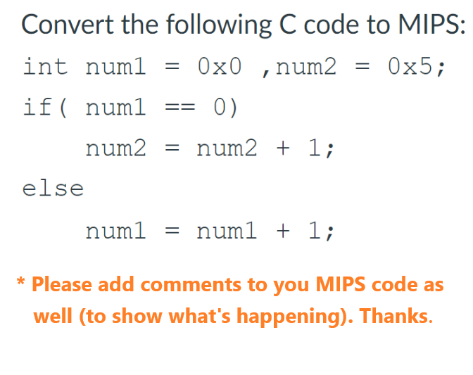 Convert the following C code to MIPS:
int numl =
0x0, num2 = 0x5;
if ( num1
0)
num2 + 1;
else
num2 =
num1 =
num1 + 1;
* Please add comments to you MIPS code as
well (to show what's happening). Thanks.