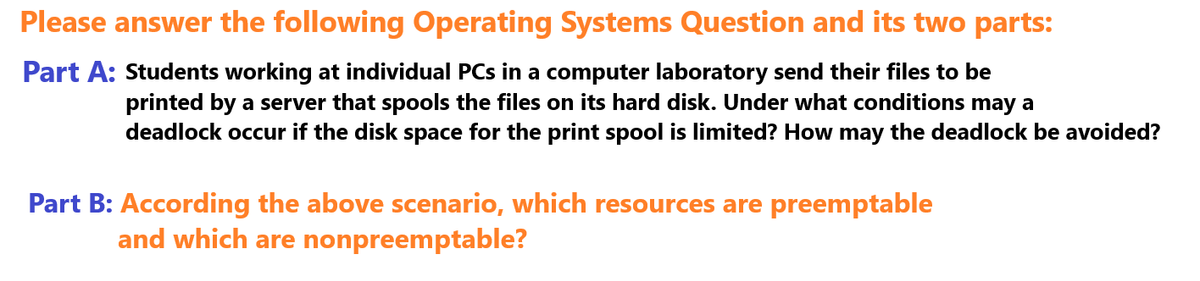 Please answer the following Operating Systems Question and its two parts:
Part A: Students working at individual PCs in a computer laboratory send their files to be
printed by a server that spools the files on its hard disk. Under what conditions may a
deadlock occur if the disk space for the print spool is limited? How may the deadlock be avoided?
Part B: According the above scenario, which resources are preemptable
and which are nonpreemptable?