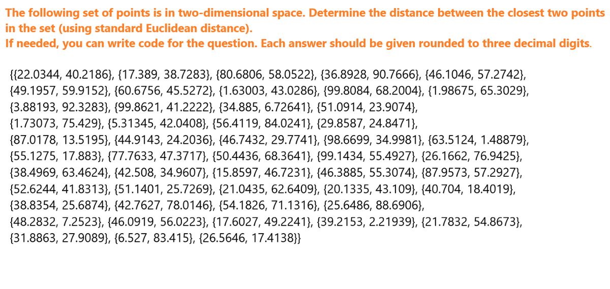 The following set of points is in two-dimensional space. Determine the distance between the closest two points
in the set (using standard Euclidean distance).
If needed, you can write code for the question. Each answer should be given rounded to three decimal digits.
{{22.0344, 40.2186}, {17.389, 38.7283}, {80.6806, 58.0522}, {36.8928, 90.7666}, {46.1046, 57.2742},
(49.1957, 59.9152}, {60.6756, 45.5272}, {1.63003, 43.0286}, {99.8084, 68.2004}, {1.98675, 65.3029},
(3.88193, 92.3283}, {99.8621, 41.2222}, {34.885, 6.72641}, {51.0914, 23.9074},
{1.73073, 75.429}, {5.31345, 42.0408}, {56.4119, 84.0241}, {29.8587, 24.8471},
(87.0178, 13.5195}, {44.9143, 24.2036}, {46.7432, 29.7741}, {98.6699, 34.9981}, {63.5124, 1.48879),
(55.1275, 17.883}, {77.7633, 47.3717}, {50.4436, 68.3641}, {99.1434, 55.4927}, {26.1662, 76.9425},
{38.4969, 63.4624}, {42.508, 34.9607}, {15.8597, 46.7231}, {46.3885, 55.3074}, {87.9573, 57.2927},
(52.6244, 41.8313}, {51.1401, 25.7269}, {21.0435, 62.6409}, {20.1335, 43.109}, {40.704, 18.4019},
(38.8354, 25.6874}, {42.7627, 78.0146}, {54.1826, 71.1316}, {25.6486, 88.6906},
(48.2832, 7.2523}, {46.0919, 56.0223}, {17.6027, 49.2241}, {39.2153, 2.21939}, {21.7832, 54.8673},
(31.8863, 27.9089}, {6.527, 83.415}, {26.5646, 17.4138}}