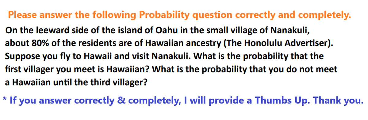 Please answer the following Probability question correctly and completely.
On the leeward side of the island of Oahu in the small village of Nanakuli,
about 80% of the residents are of Hawaiian ancestry (The Honolulu Advertiser).
Suppose you fly to Hawaii and visit Nanakuli. What is the probability that the
first villager you meet is Hawaiian? What is the probability that you do not meet
a Hawaiian until the third villager?
* If you answer correctly & completely, I will provide a Thumbs Up. Thank you.