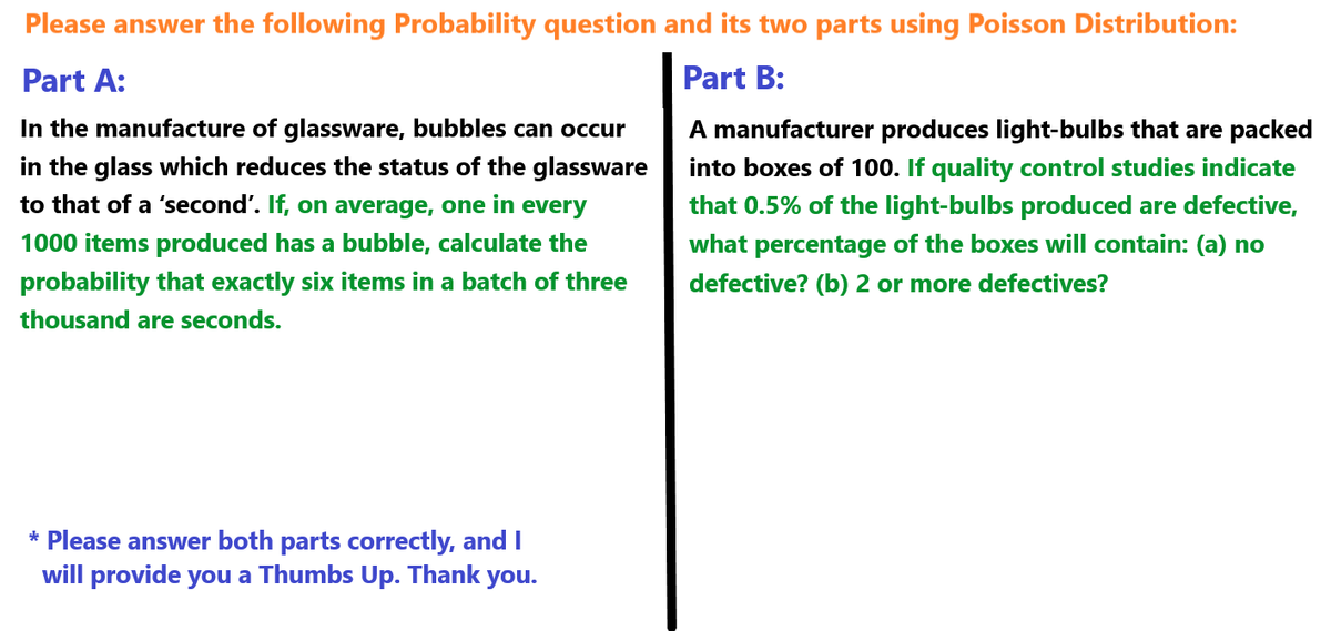 Please answer the following Probability question and its two parts using Poisson Distribution:
Part A:
In the manufacture of glassware, bubbles can occur
in the glass which reduces the status of the glassware
to that of a 'second'. If, on average, one in every
1000 items produced has a bubble, calculate the
probability that exactly six items in a batch of three
thousand are seconds.
Part B:
A manufacturer produces light-bulbs that are packed
into boxes of 100. If quality control studies indicate
that 0.5% of the light-bulbs produced are defective,
what percentage of the boxes will contain: (a) no
defective? (b) 2 or more defectives?
* Please answer both parts correctly, and I
will provide you a Thumbs Up. Thank you.