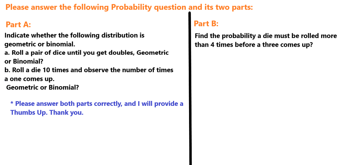 Please answer the following Probability question and its two parts:
Part A:
Indicate whether the following distribution is
geometric or binomial.
a. Roll a pair of dice until you get doubles, Geometric
or Binomial?
b. Roll a die 10 times and observe the number of times
a one comes up.
Geometric or Binomial?
* Please answer both parts correctly, and I will provide a
Thumbs Up. Thank you.
Part B:
Find the probability a die must be rolled more
than 4 times before a three comes up?