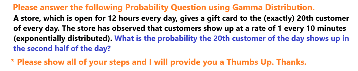 Please answer the following Probability Question using Gamma Distribution.
A store, which is open for 12 hours every day, gives a gift card to the (exactly) 20th customer
of every day. The store has observed that customers show up at a rate of 1 every 10 minutes
(exponentially distributed). What is the probability the 20th customer of the day shows up in
the second half of the day?
* Please show all of your steps and I will provide you a Thumbs Up. Thanks.
