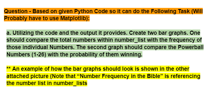 Question - Based on given Python Code so it can do the Following Task (Will
Probably have to use Matplotlib):
a. Utilizing the code and the output it provides. Create two bar graphs. One
should compare the total numbers within number_list with the frequency of
those individual Numbers. The second graph should compare the Powerball
Numbers (1-26) with the probability of them winning.
** An example of how the bar graphs should look is shown in the other
attached picture (Note that "Number Frequency in the Bible" is referencing
the number list in number_lists