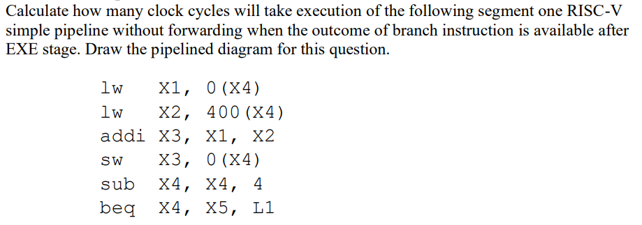 Calculate how many clock cycles will take execution of the following segment one RISC-V
simple pipeline without forwarding when the outcome of branch instruction is available after
EXE stage. Draw the pipelined diagram for this question.
1w
X1, 0 (X4)
lw
X2, 400 (X4)
addi X3, X1, X2
SW X3, 0(X4)
sub X4, X4, 4
beq X4, X5, L1