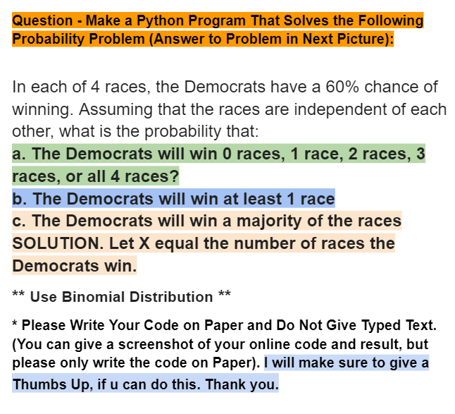 Question - Make a Python Program That Solves the Following
Probability Problem (Answer to Problem in Next Picture):
In each of 4 races, the Democrats have a 60% chance of
winning. Assuming that the races are independent of each
other, what is the probability that:
a. The Democrats will win 0 races, 1 race, 2 races, 3
races, or all 4 races?
b. The Democrats will win at least 1 race
c. The Democrats will win a majority of the races
SOLUTION. Let X equal the number of races the
Democrats win.
** Use Binomial Distribution **
* Please Write Your Code on Paper and Do Not Give Typed Text.
(You can give a screenshot of your online code and result, but
please only write the code on Paper). I will make sure to give a
Thumbs Up, if u can do this. Thank you.