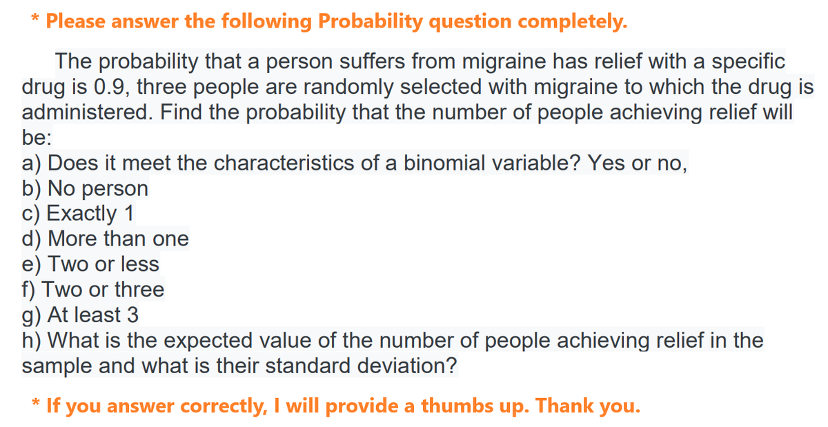 * Please answer the following Probability question completely.
The probability that a person suffers from migraine has relief with a specific
drug is 0.9, three people are randomly selected with migraine to which the drug is
administered. Find the probability that the number of people achieving relief will
be:
a) Does it meet the characteristics of a binomial variable? Yes or no,
b) No person
c) Exactly 1
d) More than one
e) Two or less
f) Two or three
g) At least 3
h) What is the expected value of the number of people achieving relief in the
sample and what is their standard deviation?
* If you answer correctly, I will provide a thumbs up. Thank you.