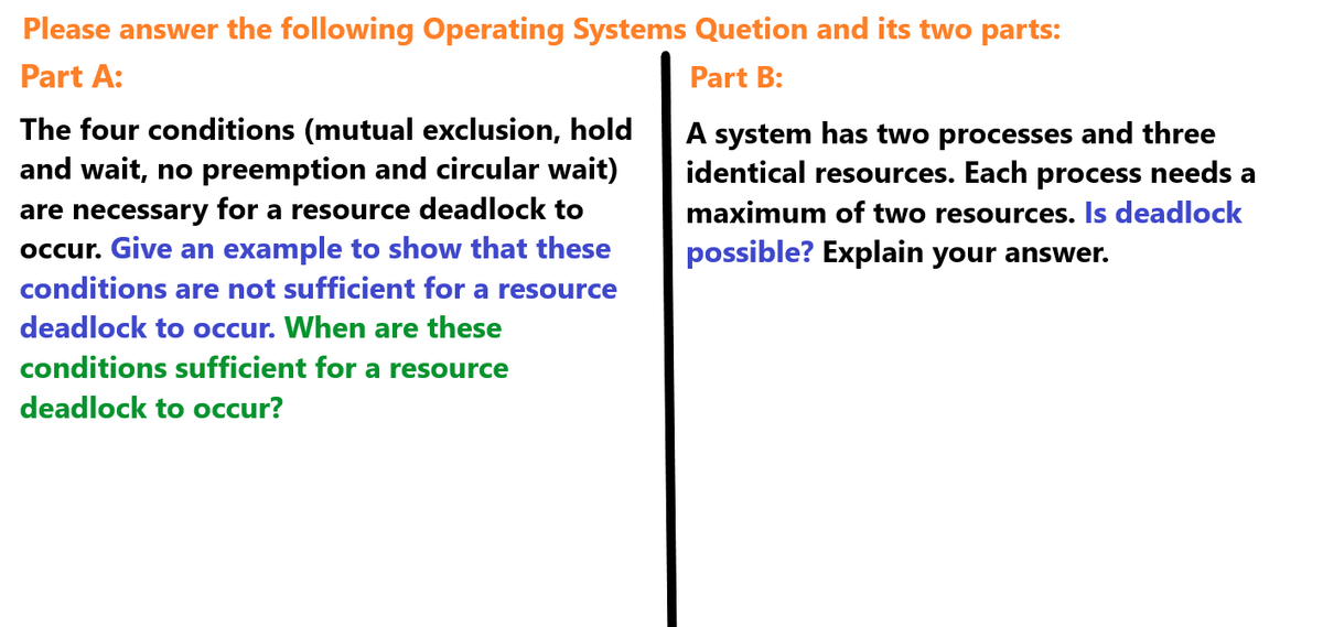 Please answer the following Operating Systems Quetion and its two parts:
Part A:
The four conditions (mutual exclusion, hold
and wait, no preemption and circular wait)
are necessary for a resource deadlock to
occur. Give an example to show that these
conditions are not sufficient for a resource
deadlock to occur. When are these
conditions sufficient for a resource
deadlock to occur?
Part B:
A system has two processes and three
identical resources. Each process needs a
maximum of two resources. Is deadlock
possible? Explain your answer.