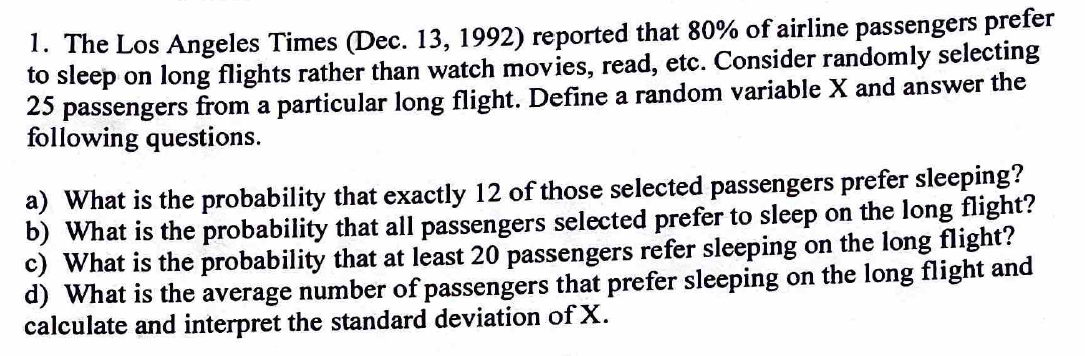 1. The Los Angeles Times (Dec. 13, 1992) reported that 80% of airline passengers prefer
to sleep on long flights rather than watch movies, read, etc. Consider randomly selecting
25 passengers from a particular long flight. Define a random variable X and answer the
following questions.
a) What is the probability that exactly 12 of those selected passengers prefer sleeping?
b) What is the probability that all passengers selected prefer to sleep on the long flight?
c) What is the probability that at least 20 passengers refer sleeping on the long flight?
d) What is the average number of passengers that prefer sleeping on the long flight and
calculate and interpret the standard deviation of X.