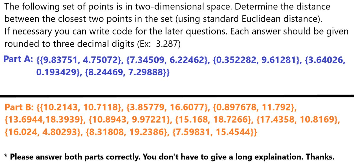 The following set of points is in two-dimensional space. Determine the distance
between the closest two points in the set (using standard Euclidean distance).
If necessary you can write code for the later questions. Each answer should be given
rounded to three decimal digits (Ex: 3.287)
Part A: {{9.83751, 4.75072}, {7.34509, 6.22462}, {0.352282, 9.61281}, {3.64026,
0.193429}, {8.24469, 7.29888}}
Part B: {{10.2143, 10.7118}, {3.85779, 16.6077}, {0.897678, 11.792},
(13.6944,18.3939}, {10.8943, 9.97221}, {15.168, 18.7266}, {17.4358, 10.8169},
(16.024, 4.80293}, {8.31808, 19.2386}, {7.59831, 15.4544}}
* Please answer both parts correctly. You don't have to give a long explaination. Thanks.