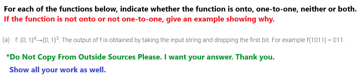 For each of the functions below, indicate whether the function is onto, one-to-one, neither or both.
If the function is not onto or not one-to-one, give an example showing why.
(a) f: {0, 1}4→{0, 1}³. The output of f is obtained by taking the input string and dropping the first bit. For example f(1011) = 011.
*Do Not Copy From Outside Sources Please. I want your answer. Thank you.
Show all your work as well.