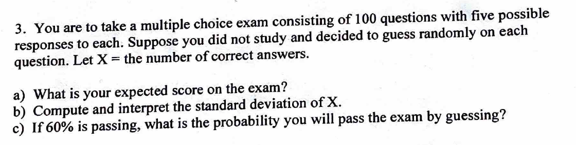 3. You are to take a multiple choice exam consisting of 100 questions with five possible
responses to each. Suppose you did not study and decided to guess randomly on each
question. Let X = the number of correct answers.
a) What is your expected score on the exam?
b) Compute and interpret the standard deviation of X.
c) If 60% is passing, what is the probability you will pass the exam by guessing?