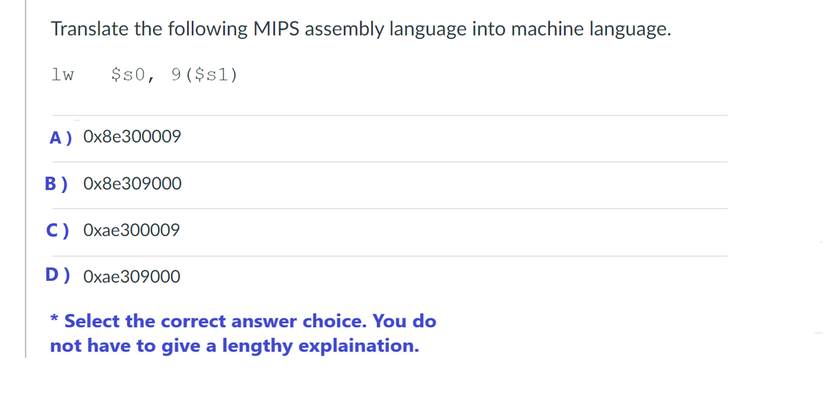 Translate the following MIPS assembly language into machine language.
$50, 9($s1)
1w
A) 0x8e300009
B) 0x8e309000
C) Oxae300009
D) Oxae309000
* Select the correct answer choice. You do
not have to give a lengthy explaination.
