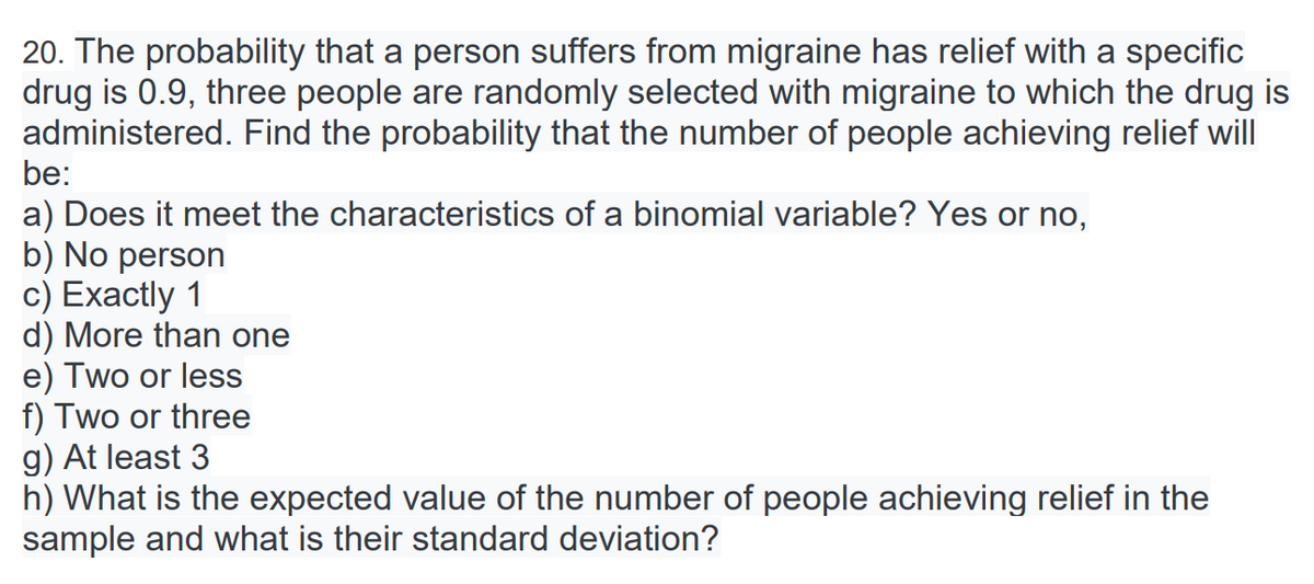 20. The probability that a person suffers from migraine has relief with a specific
drug is 0.9, three people are randomly selected with migraine to which the drug is
administered. Find the probability that the number of people achieving relief will
be:
a) Does it meet the characteristics of a binomial variable? Yes or no,
b) No person
c) Exactly 1
d) More than one
e) Two or less
f) Two or three
g) At least 3
h) What is the expected value of the number of people achieving relief in the
sample and what is their standard deviation?