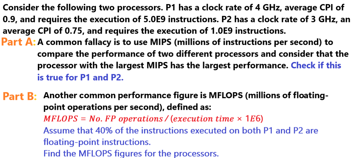 Consider the following two processors. P1 has a clock rate of 4 GHz, average CPI of
0.9, and requires the execution of 5.0E9 instructions. P2 has a clock rate of 3 GHz, an
average CPI of 0.75, and requires the execution of 1.0E9 instructions.
Part A: A common fallacy is to use MIPS (millions of instructions per second) to
compare the performance of two different processors and consider that the
processor with the largest MIPS has the largest performance. Check if this
is true for P1 and P2.
Part B: Another common performance figure is MFLOPS (millions of floating-
point operations per second), defined as:
MFLOPS =
No. FP operations/(execution time × 1E6)
Assume that 40% of the instructions executed on both P1 and P2 are
floating-point instructions.
Find the MFLOPS figures for the processors.