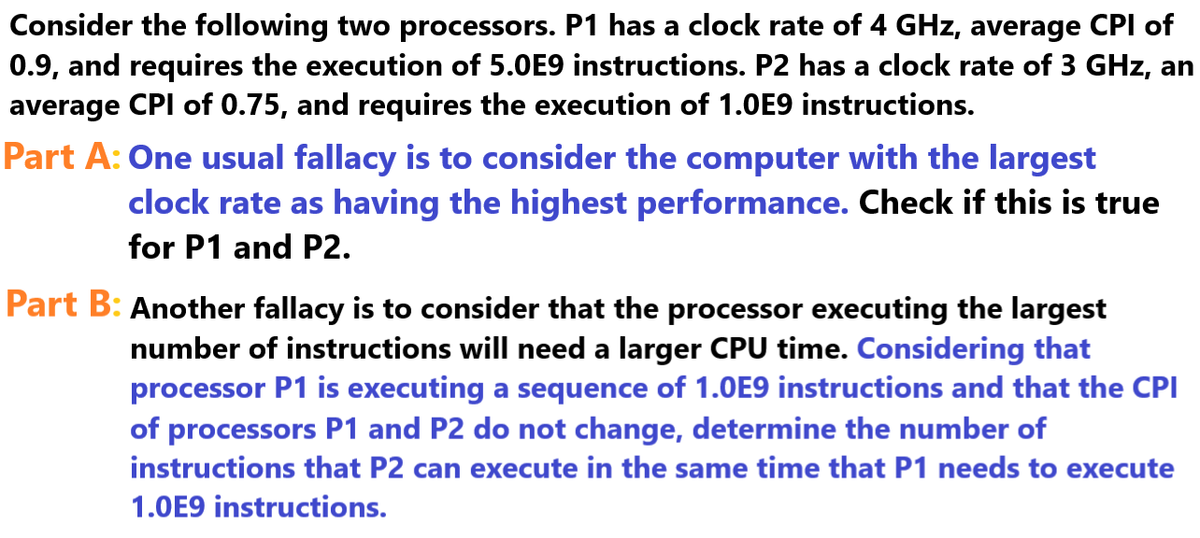 Consider the following two processors. P1 has a clock rate of 4 GHz, average CPI of
0.9, and requires the execution of 5.0E9 instructions. P2 has a clock rate of 3 GHz, an
average CPI of 0.75, and requires the execution of 1.0E9 instructions.
Part A: One usual fallacy is to consider the computer with the largest
clock rate as having the highest performance. Check if this is true
for P1 and P2.
Part B: Another fallacy is to consider that the processor executing the largest
number of instructions will need a larger CPU time. Considering that
processor P1 is executing a sequence of 1.0E9 instructions and that the CPI
of processors P1 and P2 do not change, determine the number of
instructions that P2 can execute in the same time that P1 needs to execute
1.0E9 instructions.
