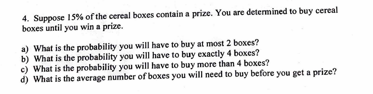 4. Suppose 15% of the cereal boxes contain a prize. You are determined to buy cereal
boxes until you win a prize.
a) What is the probability you will have to buy at most 2 boxes?
b) What is the probability you will have to buy exactly 4 boxes?
c) What is the probability you will have to buy more than 4 boxes?
d) What is the average number of boxes you will need to buy before you get a prize?