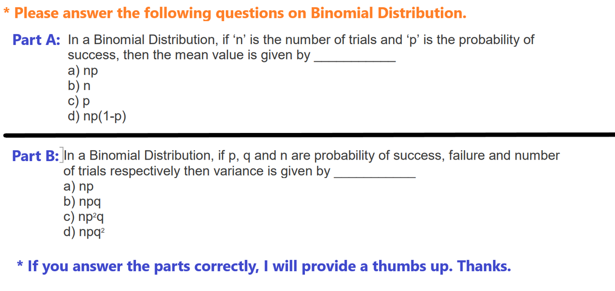 * Please answer the following questions on Binomial Distribution.
Part A: In a Binomial Distribution, if 'n' is the number of trials and 'p' is the probability of
success, then the mean value is given by
a) np
b) n
c) p
d) np(1-p)
Part B: In a Binomial Distribution, if p, q and n are probability of success, failure and number
of trials respectively then variance is given by
a) np
b) npq
c) np²q
d) npq2
* If you answer the parts correctly, I will provide a thumbs up. Thanks.