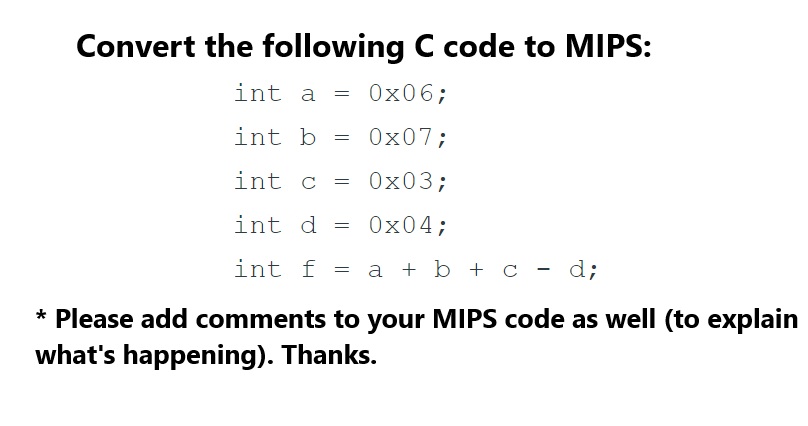 Convert the following C code to MIPS:
int a = 0x06;
int b =
0x07;
0x03;
int d
0x04;
int f = a + b + c - d;
int c
=
=
* Please add comments to your MIPS code as well (to explain
what's happening). Thanks.