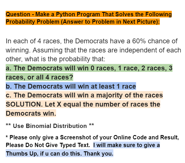 Question - Make a Python Program That Solves the Following
Probability Problem (Answer to Problem in Next Picture):
In each of 4 races, the Democrats have a 60% chance of
winning. Assuming that the races are independent of each
other, what is the probability that:
a. The Democrats will win 0 races, 1 race, 2 races, 3
races, or all 4 races?
b. The Democrats will win at least 1 race
c. The Democrats will win a majority of the races
SOLUTION. Let X equal the number of races the
Democrats win.
** Use Binomial Distribution **
* Please only give a Screenshot of your Online Code and Result,
Please Do Not Give Typed Text. I will make sure to give a
Thumbs Up, if u can do this. Thank you.