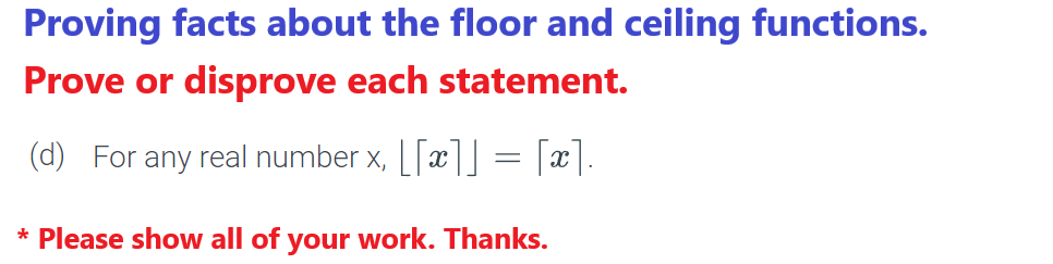 Proving facts about the floor and ceiling functions.
Prove or disprove each statement.
(d) For any real number x, [[x]] = [x].
* Please show all of your work. Thanks.