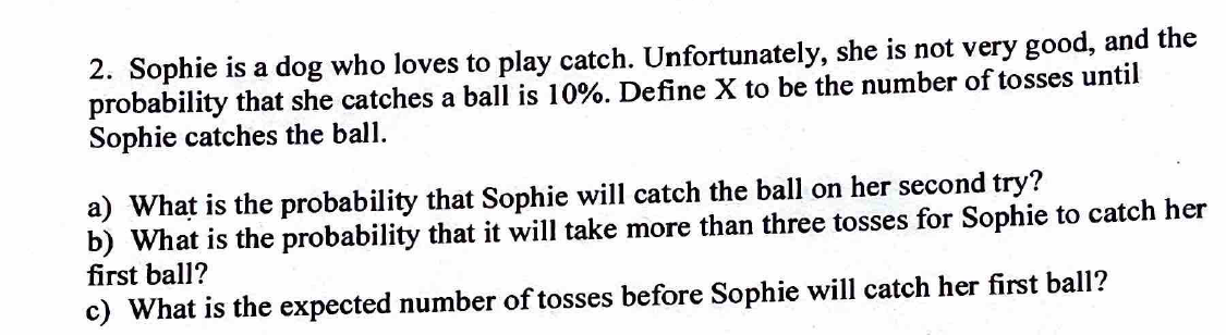 2. Sophie is a dog who loves to play catch. Unfortunately, she is not very good, and the
probability that she catches a ball is 10%. Define X to be the number of tosses until
Sophie catches the ball.
a) What is the probability that Sophie will catch the ball on her second try?
b) What is the probability that it will take more than three tosses for Sophie to catch her
first ball?
c) What is the expected number of tosses before Sophie will catch her first ball?