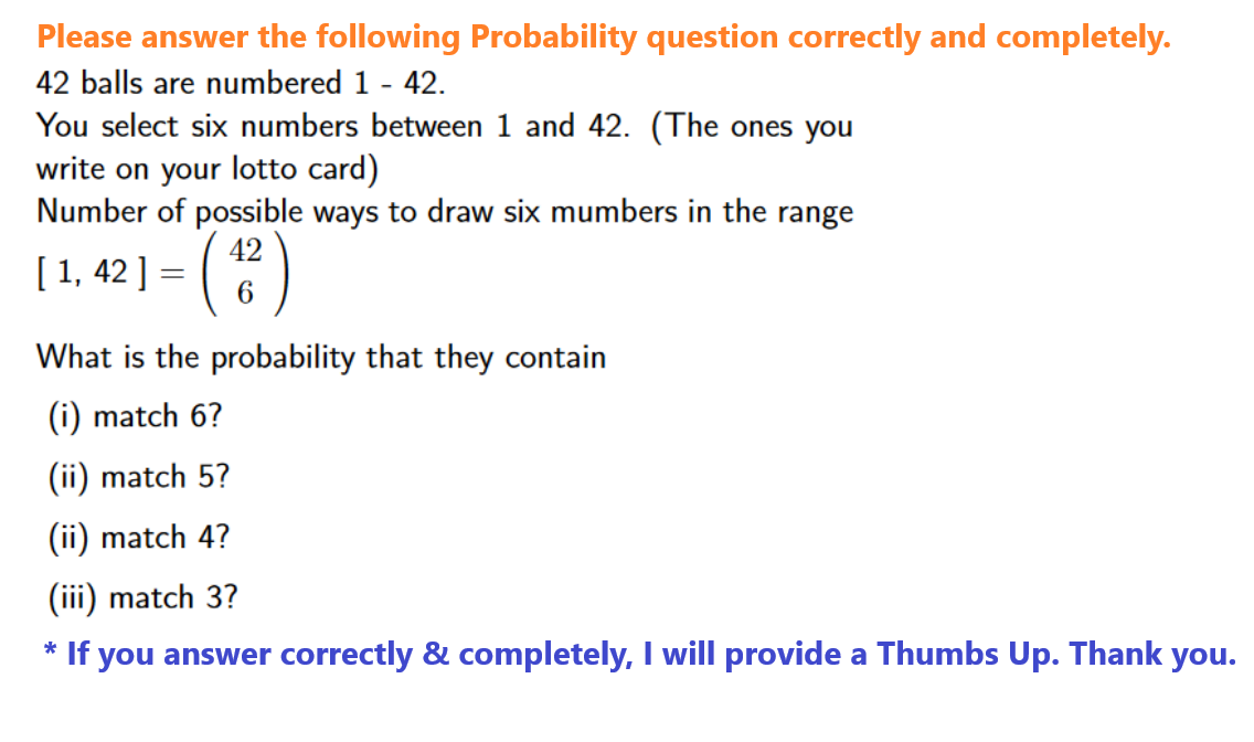 Please answer the following Probability question correctly and completely.
42 balls are numbered 1 - 42.
You select six numbers between 1 and 42. (The ones you
write on your lotto card)
Number of possible ways to draw six mumbers in the range
[ 1, 42 ] = (
(42)
6
What is the probability that they contain
*
(i) match 6?
(ii) match 5?
(ii) match 4?
(iii) match 3?
If you answer correctly & completely, I will provide a Thumbs Up. Thank you.