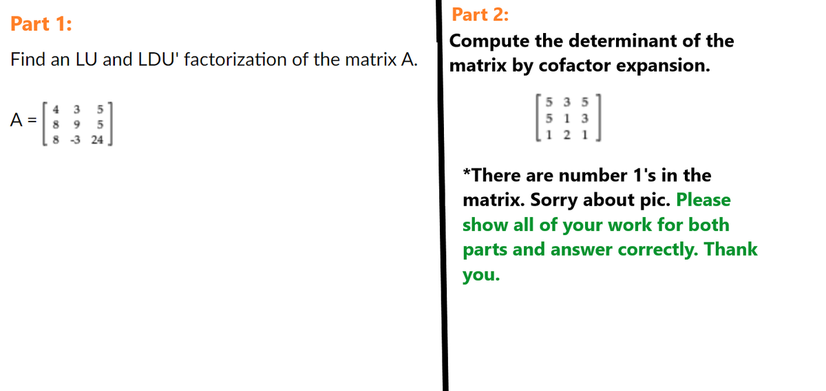 Part 1:
Find an LU and LDU' factorization of the matrix A.
A =
4 3 5
8 9 5
8
-3 24
Part 2:
Compute the determinant of the
matrix by cofactor expansion.
535
513
121
*There are number 1's in the
matrix. Sorry about pic. Please
show all of your work for both
parts and answer correctly. Thank
you.