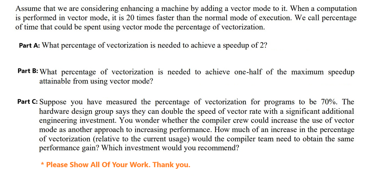 Assume that we are considering enhancing a machine by adding a vector mode to it. When a computation
is performed in vector mode, it is 20 times faster than the normal mode of execution. We call percentage
of time that could be spent using vector mode the percentage of vectorization.
Part A: What percentage of vectorization is needed to achieve a speedup of 2?
Part B: What percentage of vectorization is needed to achieve one-half of the maximum speedup
attainable from using vector mode?
Part C: Suppose you have measured the percentage of vectorization for programs to be 70%. The
hardware design group says they can double the speed of vector rate with a significant additional
engineering investment. You wonder whether the compiler crew could increase the use of vector
mode as another approach to increasing performance. How much of an increase in the percentage
of vectorization (relative to the current usage) would the compiler team need to obtain the same
performance gain? Which investment would you recommend?
* Please Show All Of Your Work. Thank you.
