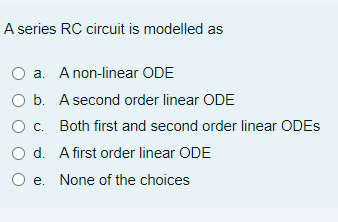 A series RC circuit is modelled as
a. A non-linear ODE
O b. A second order linear ODE
Oc. Both first and second order linear ODES
O d. A first order linear ODE
O e. None of the choices
