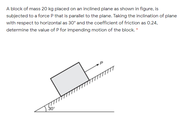 A block of mass 20 kg placed on an inclined plane as shown in figure, is
subjected to a force P that is parallel to the plane. Taking the inclination of plane
with respect to horizontal as 30° and the coefficient of friction as 0.24,
determine the value of P for impending motion of the block. *
30
