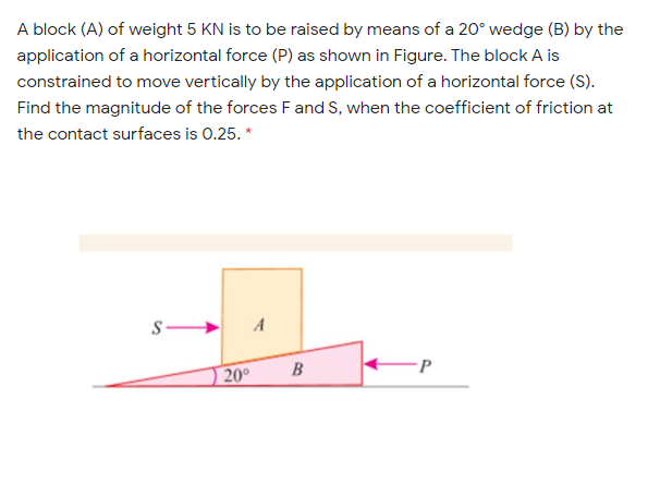 A block (A) of weight 5 KN is to be raised by means of a 20° wedge (B) by the
application of a horizontal force (P) as shown in Figure. The block A is
constrained to move vertically by the application of a horizontal force (S).
Find the magnitude of the forces F and S, when the coefficient of friction at
the contact surfaces is 0.25. *
A
B
•P
20°
