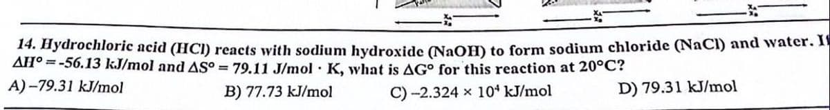 14. Hydrochloric acid (HCI) reacts with sodium hydroxide (NaOH) to form sodium chloride (NaCl) and water. I
AH°=-56.13 kJ/mol and AS° = 79.11 J/mol K, what is AG for this reaction at 20°C?
A)-79.31 kJ/mol
B) 77.73 kJ/mol
C)-2.324 x 104 kJ/mol
D) 79.31 kJ/mol