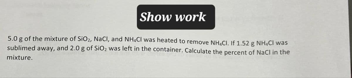 Show work
5.0 g of the mixture of SiO2, NaCl, and NH4Cl was heated to remove NH4Cl. If 1.52 g NH4Cl was
sublimed away, and 2.0 g of SiO2 was left in the container. Calculate the percent of NaCl in the
mixture.