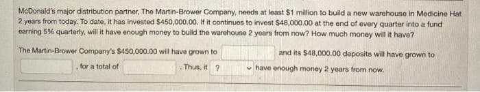 McDonald's major distribution partner, The Martin-Brower Company, needs at least $1 million to build a new warehouse in Medicine Hat
2 years from today. To date, it has invested $450,000.00. If it continues to invest $48,000.00 at the end of every quarter into a fund
earning 5% quarterly, will it have enough money to build the warehouse 2 years from now? How much money will it have?
The Martin-Brower Company's $450,000.00 will have grown to
and its $48,000.00 deposits will have grown to
, for a total of
Thus, it ?
v have enough money 2 years from now.
