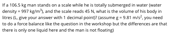 If a 106.5 kg man stands on a scale while he is totally submerged in water (water
density = 997 kg/m³), and the scale reads 45 N, what is the volume of his body in
litres (L, give your answer with 1 decimal point)? (assume g = 9.81 m/s?, you need
to do a force balance like the question in the workshop but the differences are that
there is only one liquid here and the man is not floating)
