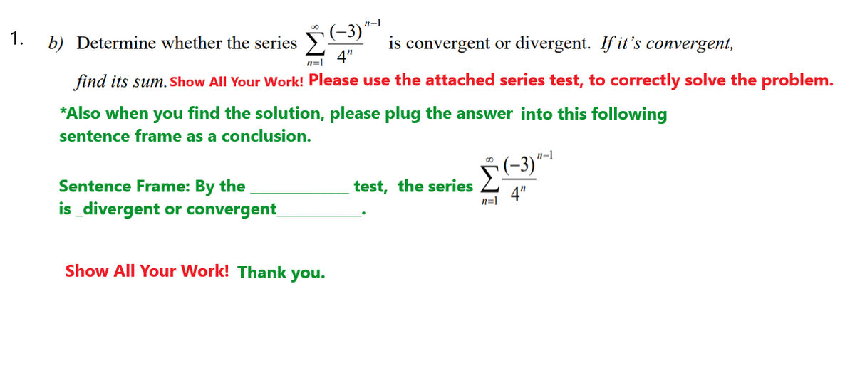 n-1
b) Determine whether the series -3)
4"
1.
is convergent or divergent. If it's convergent,
n=1
find its sum. Show All Your Work! Please use the attached series test, to correctly solve the problem.
*Also when you find the solution, please plug the answer into this following
sentence frame as a conclusion.
n-1
(-3)"-
Sentence Frame: By the
test, the series
n=1
4"
is divergent or convergent
Show All Your Work! Thank you.
