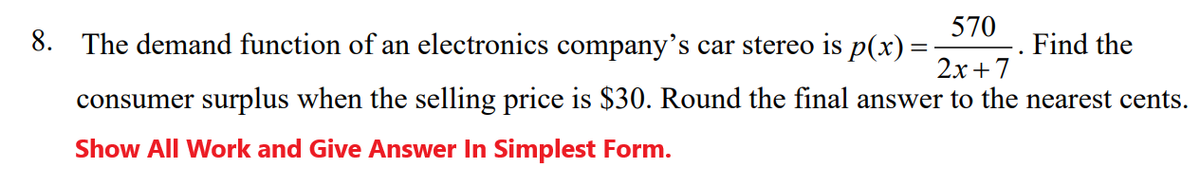 570
8. The demand function of an electronics company's car stereo is p(x) =
Find the
2x+7
consumer surplus when the selling price is $30. Round the final answer to the nearest cents.
Show All Work and Give Answer In Simplest Form.
