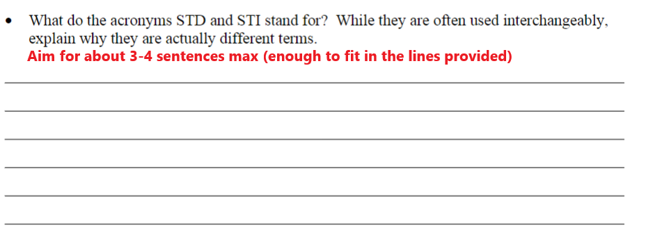 What do the acronyms STD and STI stand for? While they are often used interchangeably,
explain why they are actually different terms.
Aim for about 3-4 sentences max (enough to fit in the lines provided)
