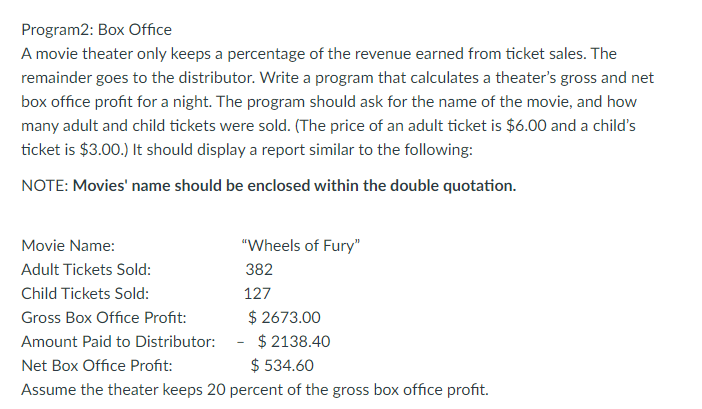 Program2: Box Office
A movie theater only keeps a percentage of the revenue earned from ticket sales. The
remainder goes to the distributor. Write a program that calculates a theater's gross and net
box office profit for a night. The program should ask for the name of the movie, and how
many adult and child tickets were sold. (The price of an adult ticket is $6.00 and a child's
ticket is $3.00.) It should display a report similar to the following:
NOTE: Movies' name should be enclosed within the double quotation.
Movie Name:
"Wheels of Fury"
Adult Tickets Sold:
382
Child Tickets Sold:
127
$ 2673.00
$ 2138.40
$ 534.60
Gross Box Office Profit:
Amount Paid to Distributor:
Net Box Office Profit:
Assume the theater keeps 20 percent of the gross box office profit.
