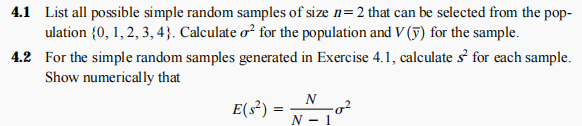 4.1 List all possible simple random samples of size n=2 that can be selected from the pop-
ulation {0, 1, 2, 3, 4}. Calculate o² for the population and V (5) for the sample.
4.2 For the simple random samples generated in Exercise 4.1, calculate s for each sample.
Show numerically that
E(s³)
-g²
N - 1
