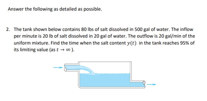 Answer the following as detailed as possible.
2. The tank shown below contains 80 Ibs of salt dissolved in 500 gal of water. The inflow
per minute is 20 Ib of salt dissolved in 20 gal of water. The outflow is 20 gal/min of the
uniform mixture. Find the time when the salt content y(t) in the tank reaches 95% of
its limiting value (as t → o ).
