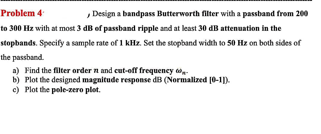 Problem 4
, Design a bandpass Butterworth filter with a passband from 200
to 300 Hz with at most 3 dB of passband ripple and at least 30 dB attenuation in the
stopbands. Specify a sample rate of 1 kHz. Set the stopband width to 50 Hz on both sides of
the passband.
a) Find the filter order n and cut-off frequency wn.
b) Plot the designed magnitude response dB (Normalized [0-1]).
c) Plot the pole-zero plot.
