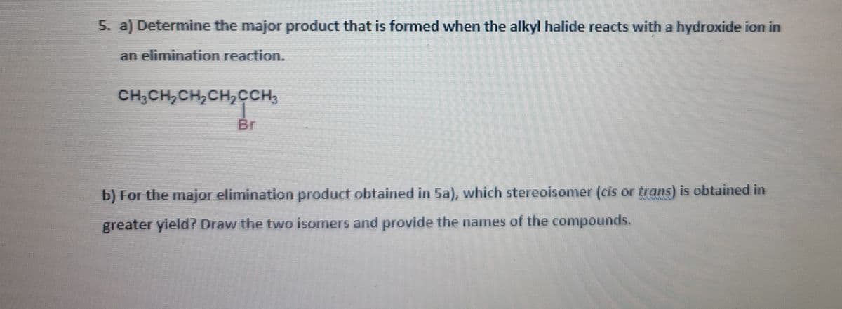 5. a) Determine the major product that is formed when the alkyl halide reacts with a hydroxide ion in
an elimination reaction.
CH,CH,CH,CH,CCH,
Br
b) For the major elimination product obtained in 5a), which stereoisonmer (cis or trans) is obtained in
greater yield? Draw the two isomers and provide the names of the compounds.
