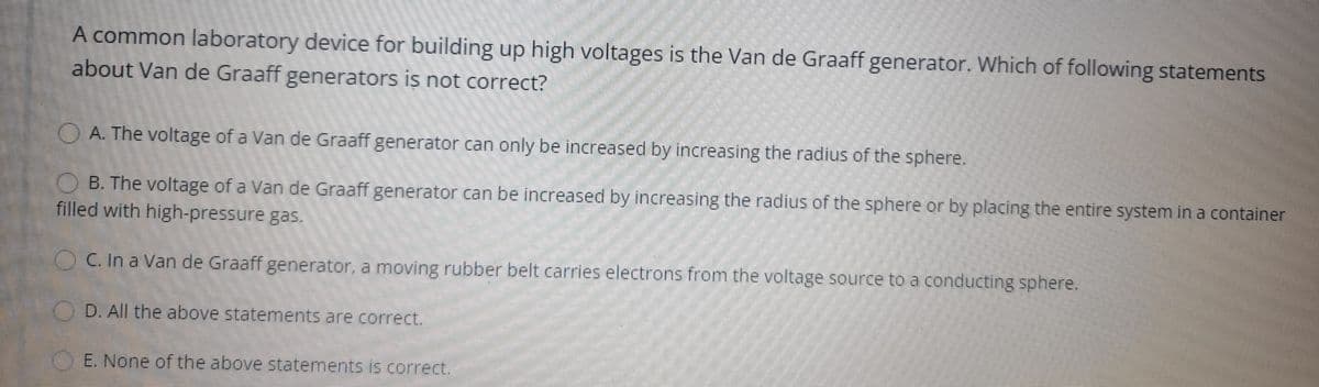 A common laboratory device for building up high voltages is the Van de Graaff generator. Which of following statements
about Van de Graaff generators is not correct?
OA. The voltage of a Van de Graaff generator.can only be increased by increasing the radius of the sphere.
O B. The voltage of a Van de Graaff generator can be increased by increasing the radius of the sphere or by placing the entire system in a container
filled with high-pressure gas.
OC. In a Van de Graaff generator, a moving rubber belt carries electrons from the voltage source to a conducting sphere.
O D. All the above statements are correct.
E. None of the above statements is correct.
