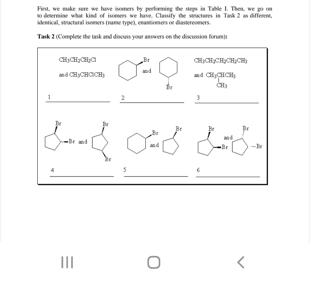 First, we make sure we have isomers by performing the steps in Table I. Then, we go on
to determine what kind of isomers we have. Classify the structures in Task 2 as different,
identical, structural isomers (name type), enantiomers or diastereomers.
Task 2 (Complete the task and discuss your answers on the discussion forum):
1
CH3CH₂CH₂C1
4
and CH3CHCICH3
Br
-Br and
|||
Br
مکمل گیا میں Amud
.Br.
of
and
Br
2
5
Br
Br
and
CH3CH2CH2CH2CH3
and CH3CHCH3
CH3
Br
3
6
Br
and
Br
Br
Br
