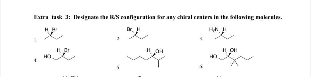 Extra task 3: Designate the R/S configuration for any chiral centers in the following molecules.
H Br
Br, H
H₂N H
1.
4.
но
H Br
2.
5.
H OH
3.
6.
НО
H OH