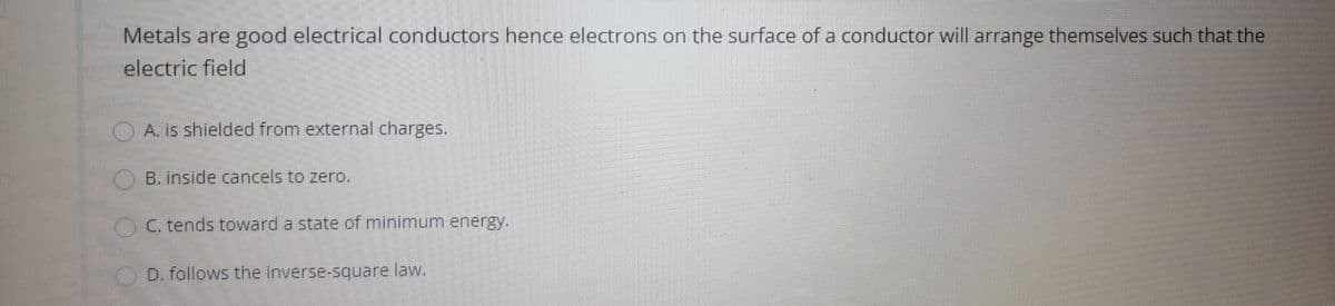 Metals are good electrical conductors hence electrons on the surface of a conductor will arrange themselves such that the
electric field
TO A IS shielded from external charges.
OB. inside cancels to zero.
OC. tends toward a state of minimum energy.
D. follows the inverse-square law.

