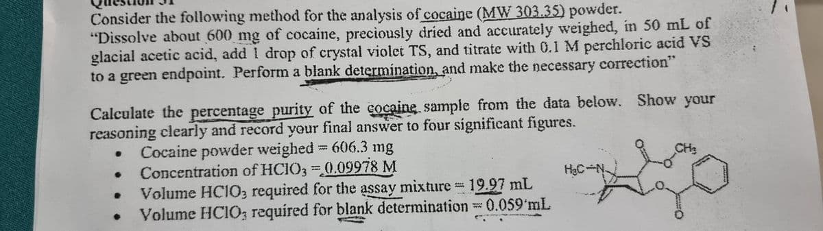 Consider the following method for the analysis of cocaine (MW 303.35) powder.
"Dissolve about 600 mg of cocaine, preciously dried and accurately weighed, in 50 mL of
glacial acetic acid, add I drop of crystal violet TS, and titrate with 0.1 M perchloric acid VS
to a green endpoint. Perform a blank determination, and make the necessary correction"
Calculate the percentage purity of the cocaine sample from the data below. Show your
reasoning clearly and record your final answer to four significant figures.
CH₂
●
Cocaine powder weighed = 606.3 mg
Concentration of HCIO3=0.09978 M
H₂C-N-
Volume HCIO3 required for the assay mixture = 19.97 mL
●
Volume HCIO; required for blank determination = 0.059'mL